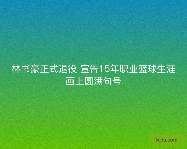 林书豪正式退役 宣告15年职业篮球生涯画上圆满句号