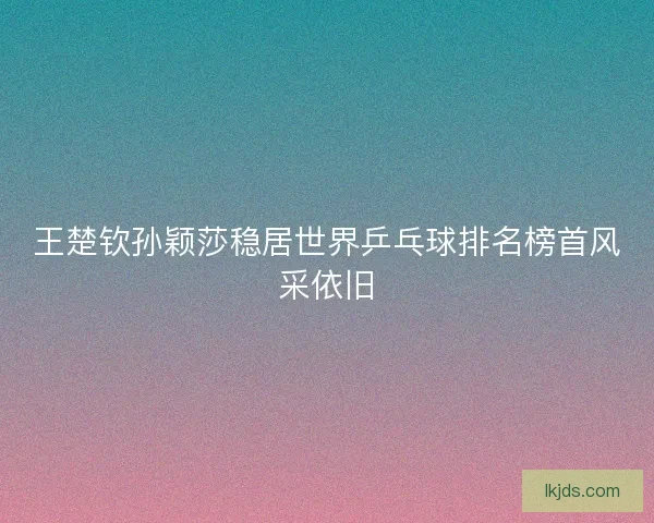 王楚钦孙颖莎稳居世界乒乓球排名榜首风采依旧