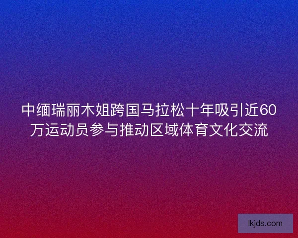 中缅瑞丽木姐跨国马拉松十年吸引近60万运动员参与推动区域体育文化交流