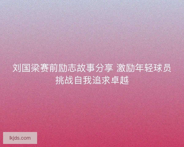 刘国梁赛前励志故事分享 激励年轻球员挑战自我追求卓越