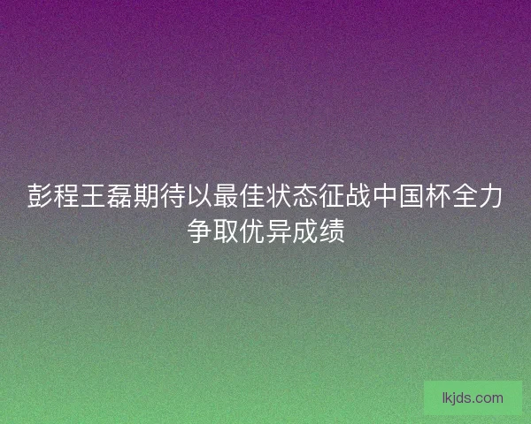 彭程王磊期待以最佳状态征战中国杯全力争取优异成绩