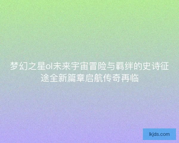 梦幻之星ol未来宇宙冒险与羁绊的史诗征途全新篇章启航传奇再临