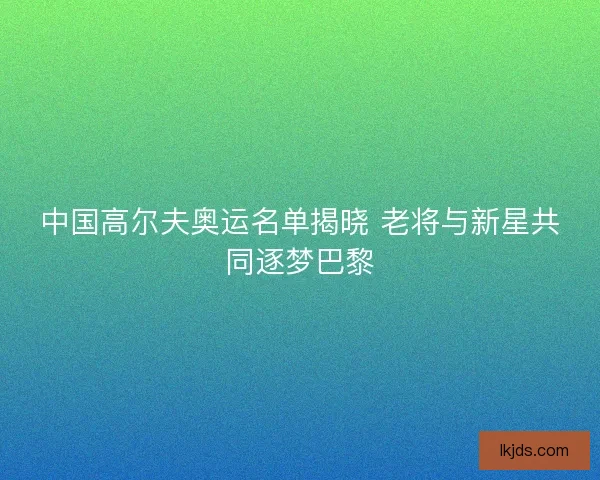 中国高尔夫奥运名单揭晓 老将与新星共同逐梦巴黎