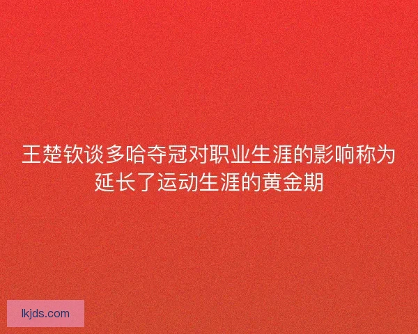 王楚钦谈多哈夺冠对职业生涯的影响称为延长了运动生涯的黄金期