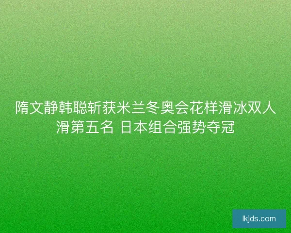 隋文静韩聪斩获米兰冬奥会花样滑冰双人滑第五名 日本组合强势夺冠