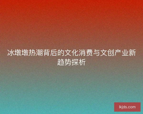 冰墩墩热潮背后的文化消费与文创产业新趋势探析