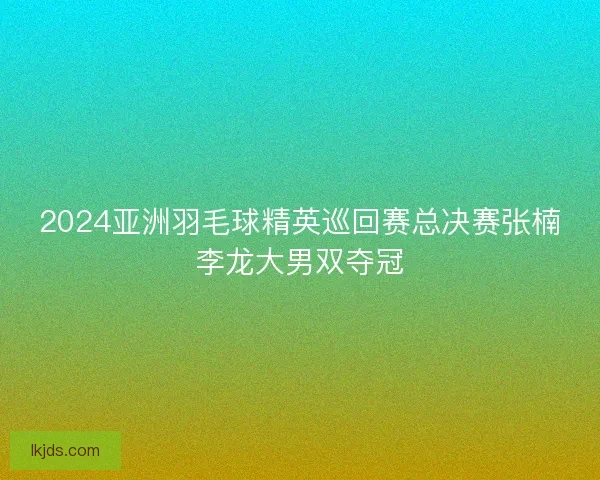 2024亚洲羽毛球精英巡回赛总决赛张楠李龙大男双夺冠