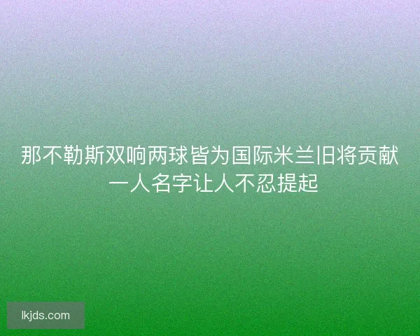 那不勒斯双响两球皆为国际米兰旧将贡献 一人名字让人不忍提起