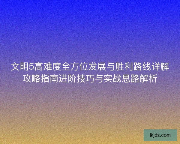 文明5高难度全方位发展与胜利路线详解攻略指南进阶技巧与实战思路解析