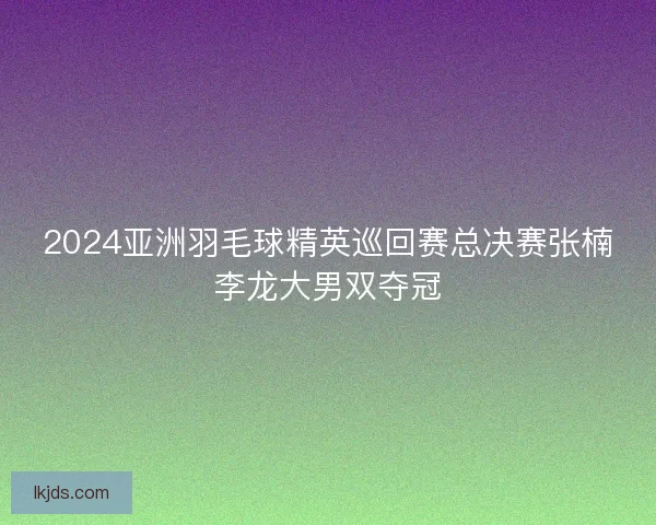 2024亚洲羽毛球精英巡回赛总决赛张楠李龙大男双夺冠