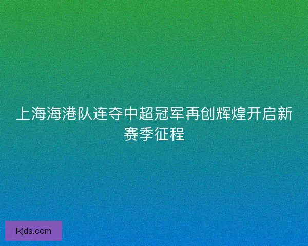 上海海港队连夺中超冠军再创辉煌开启新赛季征程