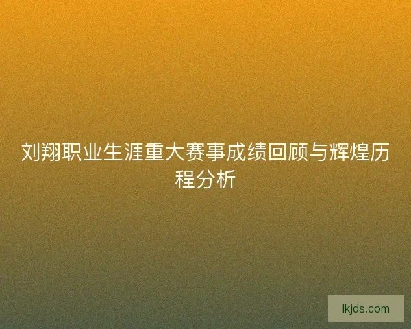 刘翔职业生涯重大赛事成绩回顾与辉煌历程分析