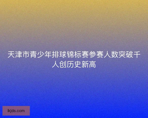 天津市青少年排球锦标赛参赛人数突破千人创历史新高